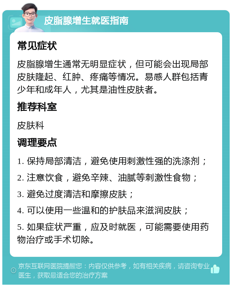 皮脂腺增生就医指南 常见症状 皮脂腺增生通常无明显症状，但可能会出现局部皮肤隆起、红肿、疼痛等情况。易感人群包括青少年和成年人，尤其是油性皮肤者。 推荐科室 皮肤科 调理要点 1. 保持局部清洁，避免使用刺激性强的洗涤剂； 2. 注意饮食，避免辛辣、油腻等刺激性食物； 3. 避免过度清洁和摩擦皮肤； 4. 可以使用一些温和的护肤品来滋润皮肤； 5. 如果症状严重，应及时就医，可能需要使用药物治疗或手术切除。