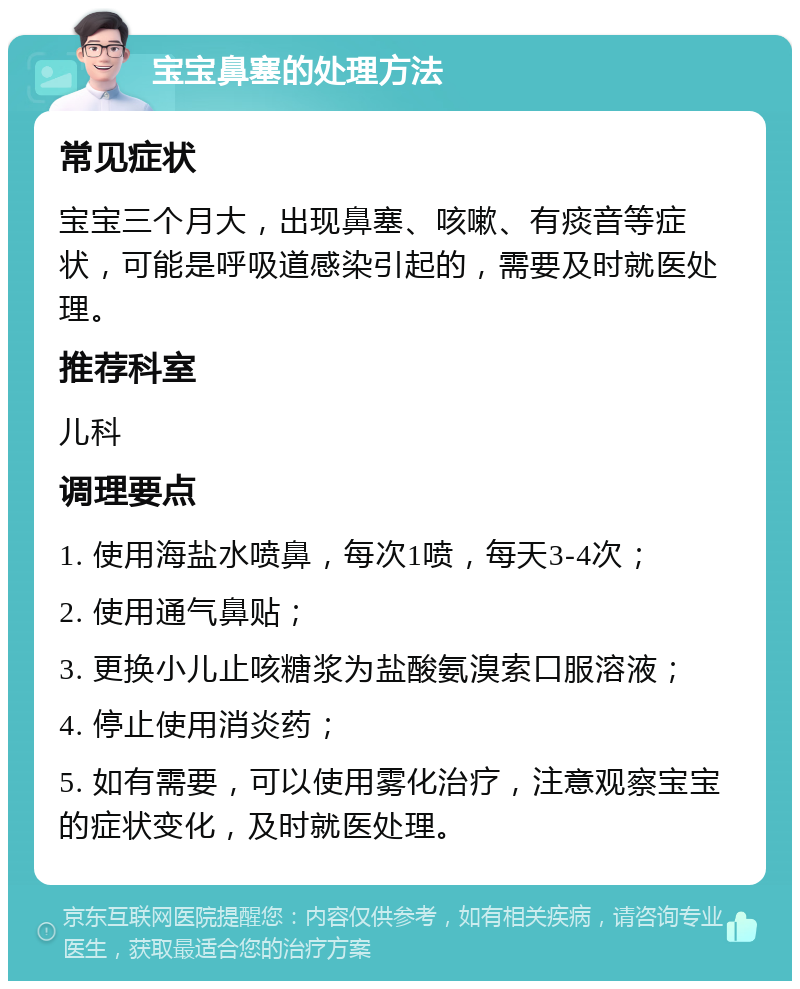 宝宝鼻塞的处理方法 常见症状 宝宝三个月大，出现鼻塞、咳嗽、有痰音等症状，可能是呼吸道感染引起的，需要及时就医处理。 推荐科室 儿科 调理要点 1. 使用海盐水喷鼻，每次1喷，每天3-4次； 2. 使用通气鼻贴； 3. 更换小儿止咳糖浆为盐酸氨溴索口服溶液； 4. 停止使用消炎药； 5. 如有需要，可以使用雾化治疗，注意观察宝宝的症状变化，及时就医处理。