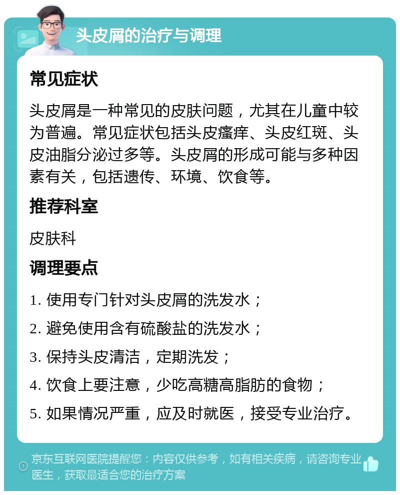 头皮屑的治疗与调理 常见症状 头皮屑是一种常见的皮肤问题，尤其在儿童中较为普遍。常见症状包括头皮瘙痒、头皮红斑、头皮油脂分泌过多等。头皮屑的形成可能与多种因素有关，包括遗传、环境、饮食等。 推荐科室 皮肤科 调理要点 1. 使用专门针对头皮屑的洗发水； 2. 避免使用含有硫酸盐的洗发水； 3. 保持头皮清洁，定期洗发； 4. 饮食上要注意，少吃高糖高脂肪的食物； 5. 如果情况严重，应及时就医，接受专业治疗。