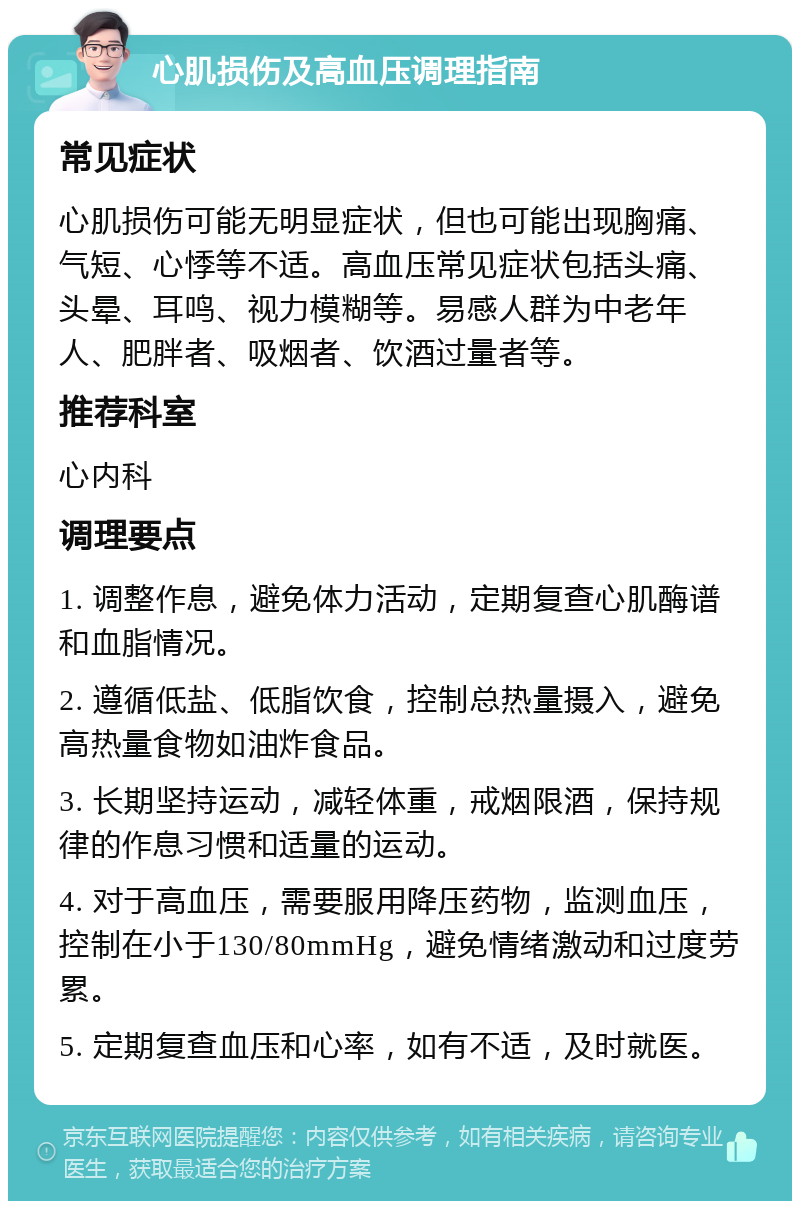 心肌损伤及高血压调理指南 常见症状 心肌损伤可能无明显症状，但也可能出现胸痛、气短、心悸等不适。高血压常见症状包括头痛、头晕、耳鸣、视力模糊等。易感人群为中老年人、肥胖者、吸烟者、饮酒过量者等。 推荐科室 心内科 调理要点 1. 调整作息，避免体力活动，定期复查心肌酶谱和血脂情况。 2. 遵循低盐、低脂饮食，控制总热量摄入，避免高热量食物如油炸食品。 3. 长期坚持运动，减轻体重，戒烟限酒，保持规律的作息习惯和适量的运动。 4. 对于高血压，需要服用降压药物，监测血压，控制在小于130/80mmHg，避免情绪激动和过度劳累。 5. 定期复查血压和心率，如有不适，及时就医。