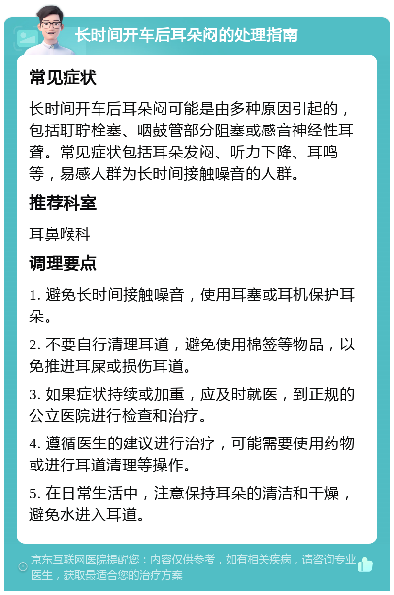 长时间开车后耳朵闷的处理指南 常见症状 长时间开车后耳朵闷可能是由多种原因引起的，包括耵聍栓塞、咽鼓管部分阻塞或感音神经性耳聋。常见症状包括耳朵发闷、听力下降、耳鸣等，易感人群为长时间接触噪音的人群。 推荐科室 耳鼻喉科 调理要点 1. 避免长时间接触噪音，使用耳塞或耳机保护耳朵。 2. 不要自行清理耳道，避免使用棉签等物品，以免推进耳屎或损伤耳道。 3. 如果症状持续或加重，应及时就医，到正规的公立医院进行检查和治疗。 4. 遵循医生的建议进行治疗，可能需要使用药物或进行耳道清理等操作。 5. 在日常生活中，注意保持耳朵的清洁和干燥，避免水进入耳道。