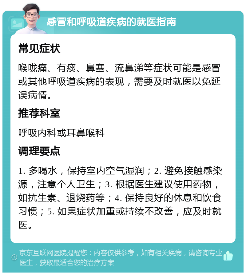 感冒和呼吸道疾病的就医指南 常见症状 喉咙痛、有痰、鼻塞、流鼻涕等症状可能是感冒或其他呼吸道疾病的表现，需要及时就医以免延误病情。 推荐科室 呼吸内科或耳鼻喉科 调理要点 1. 多喝水，保持室内空气湿润；2. 避免接触感染源，注意个人卫生；3. 根据医生建议使用药物，如抗生素、退烧药等；4. 保持良好的休息和饮食习惯；5. 如果症状加重或持续不改善，应及时就医。