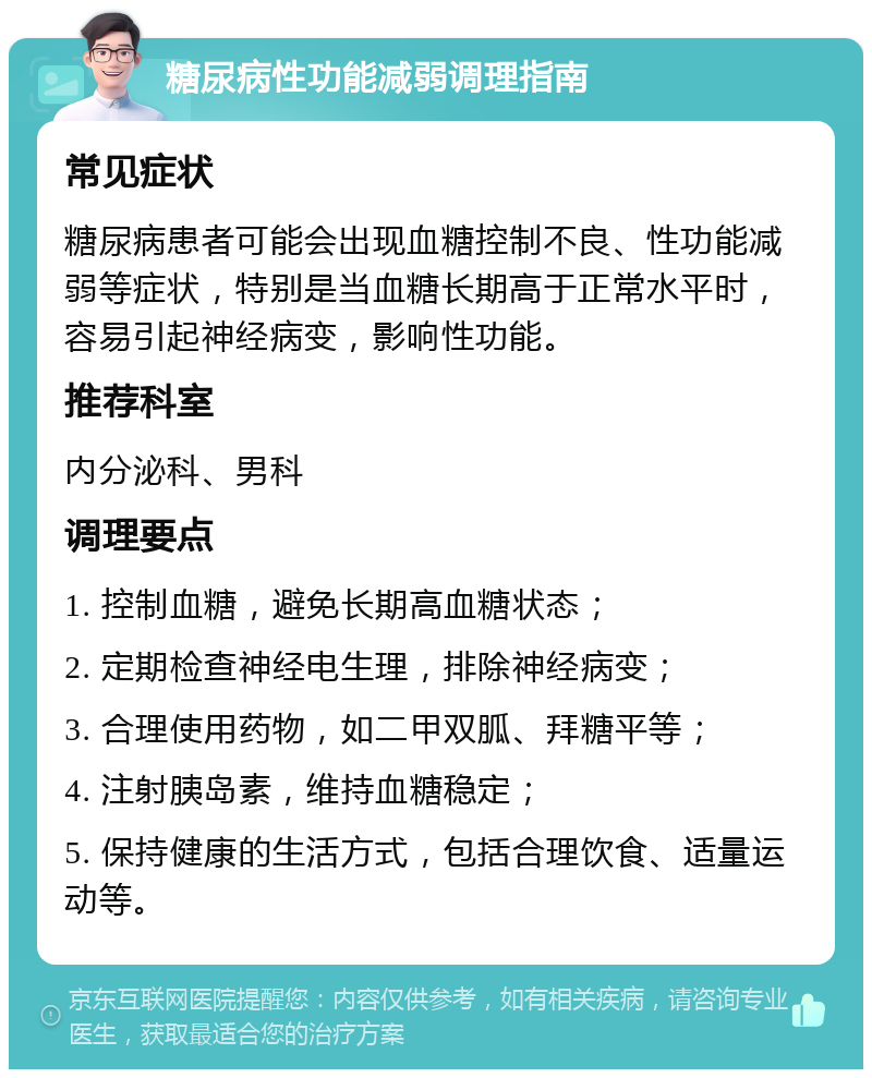 糖尿病性功能减弱调理指南 常见症状 糖尿病患者可能会出现血糖控制不良、性功能减弱等症状，特别是当血糖长期高于正常水平时，容易引起神经病变，影响性功能。 推荐科室 内分泌科、男科 调理要点 1. 控制血糖，避免长期高血糖状态； 2. 定期检查神经电生理，排除神经病变； 3. 合理使用药物，如二甲双胍、拜糖平等； 4. 注射胰岛素，维持血糖稳定； 5. 保持健康的生活方式，包括合理饮食、适量运动等。