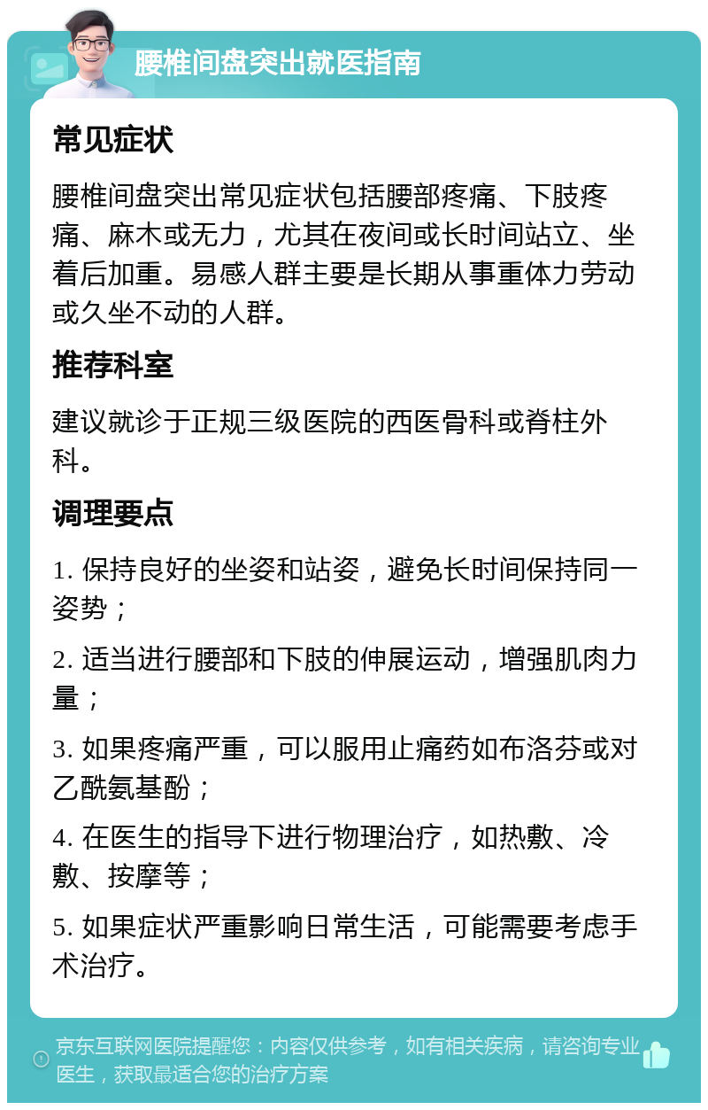 腰椎间盘突出就医指南 常见症状 腰椎间盘突出常见症状包括腰部疼痛、下肢疼痛、麻木或无力，尤其在夜间或长时间站立、坐着后加重。易感人群主要是长期从事重体力劳动或久坐不动的人群。 推荐科室 建议就诊于正规三级医院的西医骨科或脊柱外科。 调理要点 1. 保持良好的坐姿和站姿，避免长时间保持同一姿势； 2. 适当进行腰部和下肢的伸展运动，增强肌肉力量； 3. 如果疼痛严重，可以服用止痛药如布洛芬或对乙酰氨基酚； 4. 在医生的指导下进行物理治疗，如热敷、冷敷、按摩等； 5. 如果症状严重影响日常生活，可能需要考虑手术治疗。