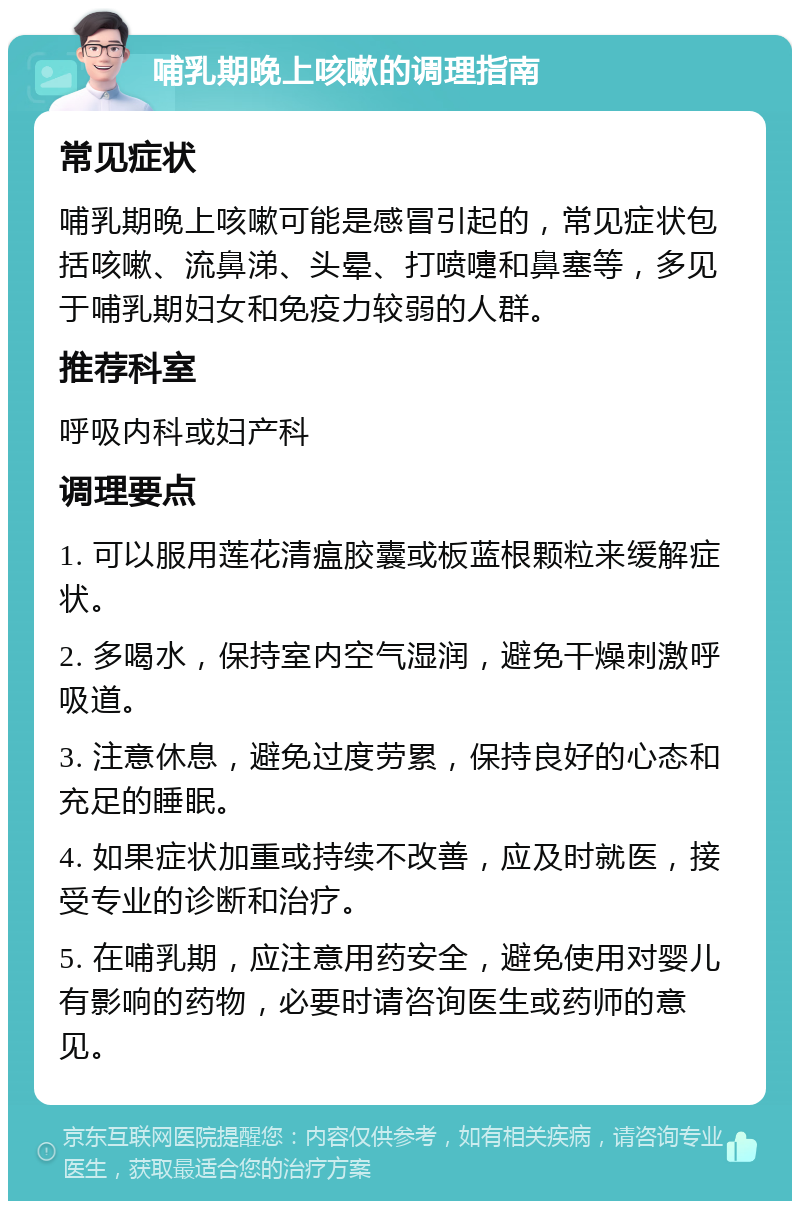 哺乳期晚上咳嗽的调理指南 常见症状 哺乳期晚上咳嗽可能是感冒引起的，常见症状包括咳嗽、流鼻涕、头晕、打喷嚏和鼻塞等，多见于哺乳期妇女和免疫力较弱的人群。 推荐科室 呼吸内科或妇产科 调理要点 1. 可以服用莲花清瘟胶囊或板蓝根颗粒来缓解症状。 2. 多喝水，保持室内空气湿润，避免干燥刺激呼吸道。 3. 注意休息，避免过度劳累，保持良好的心态和充足的睡眠。 4. 如果症状加重或持续不改善，应及时就医，接受专业的诊断和治疗。 5. 在哺乳期，应注意用药安全，避免使用对婴儿有影响的药物，必要时请咨询医生或药师的意见。