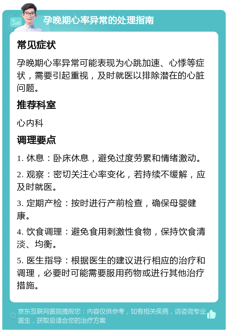 孕晚期心率异常的处理指南 常见症状 孕晚期心率异常可能表现为心跳加速、心悸等症状，需要引起重视，及时就医以排除潜在的心脏问题。 推荐科室 心内科 调理要点 1. 休息：卧床休息，避免过度劳累和情绪激动。 2. 观察：密切关注心率变化，若持续不缓解，应及时就医。 3. 定期产检：按时进行产前检查，确保母婴健康。 4. 饮食调理：避免食用刺激性食物，保持饮食清淡、均衡。 5. 医生指导：根据医生的建议进行相应的治疗和调理，必要时可能需要服用药物或进行其他治疗措施。