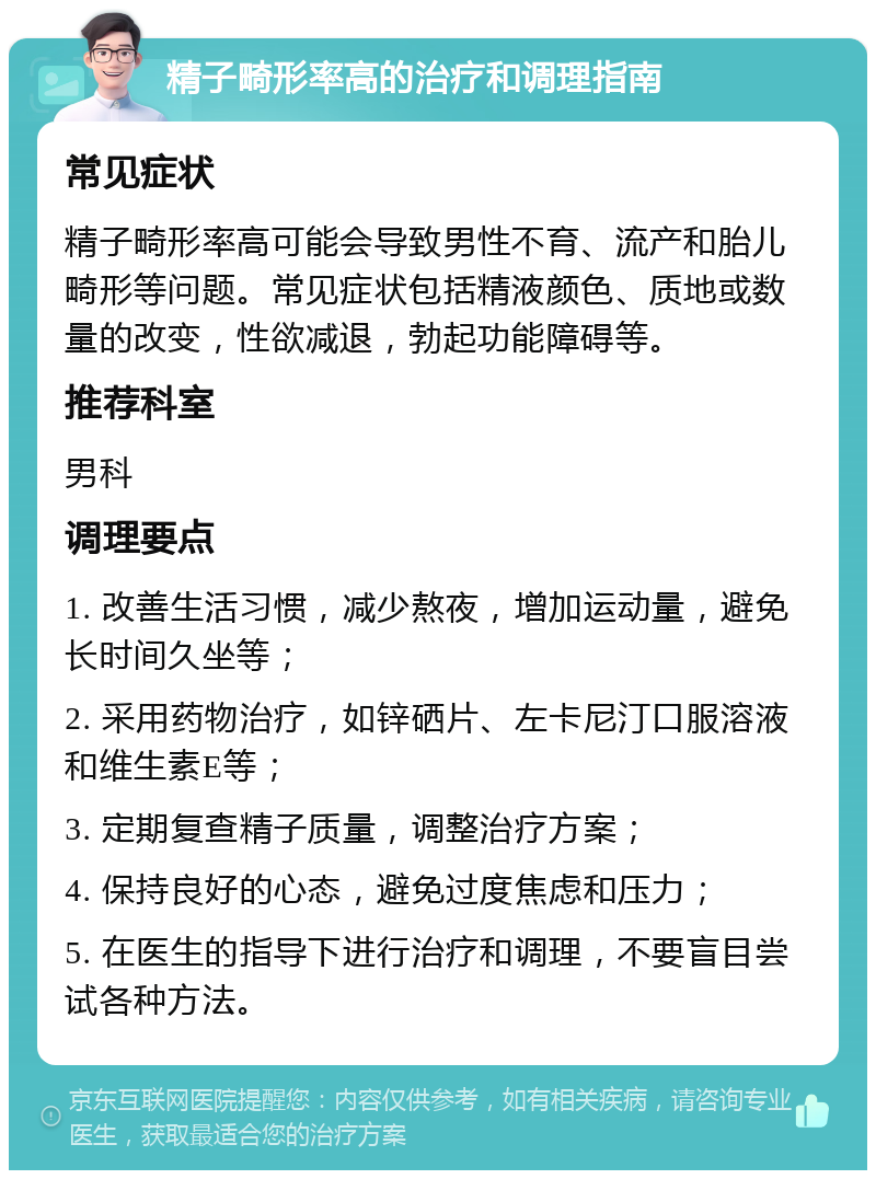 精子畸形率高的治疗和调理指南 常见症状 精子畸形率高可能会导致男性不育、流产和胎儿畸形等问题。常见症状包括精液颜色、质地或数量的改变，性欲减退，勃起功能障碍等。 推荐科室 男科 调理要点 1. 改善生活习惯，减少熬夜，增加运动量，避免长时间久坐等； 2. 采用药物治疗，如锌硒片、左卡尼汀口服溶液和维生素E等； 3. 定期复查精子质量，调整治疗方案； 4. 保持良好的心态，避免过度焦虑和压力； 5. 在医生的指导下进行治疗和调理，不要盲目尝试各种方法。