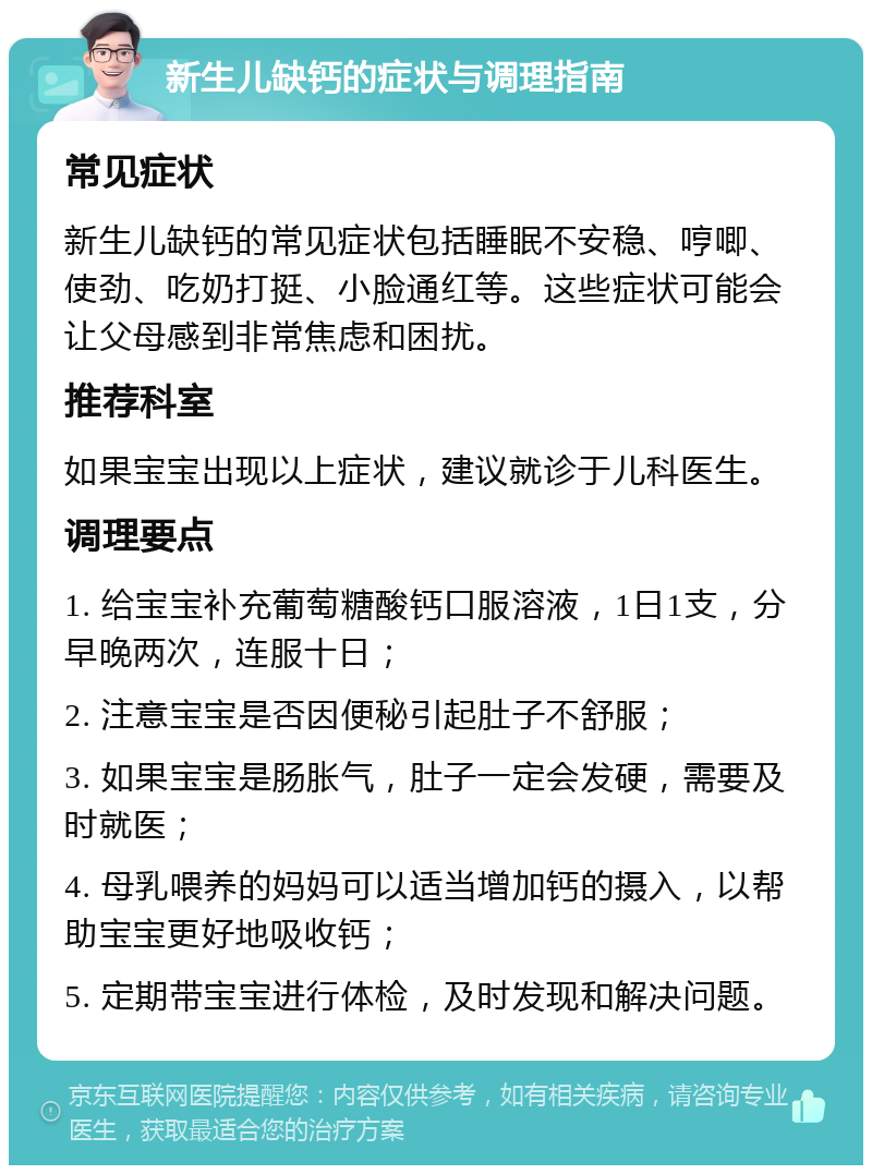 新生儿缺钙的症状与调理指南 常见症状 新生儿缺钙的常见症状包括睡眠不安稳、哼唧、使劲、吃奶打挺、小脸通红等。这些症状可能会让父母感到非常焦虑和困扰。 推荐科室 如果宝宝出现以上症状，建议就诊于儿科医生。 调理要点 1. 给宝宝补充葡萄糖酸钙口服溶液，1日1支，分早晚两次，连服十日； 2. 注意宝宝是否因便秘引起肚子不舒服； 3. 如果宝宝是肠胀气，肚子一定会发硬，需要及时就医； 4. 母乳喂养的妈妈可以适当增加钙的摄入，以帮助宝宝更好地吸收钙； 5. 定期带宝宝进行体检，及时发现和解决问题。