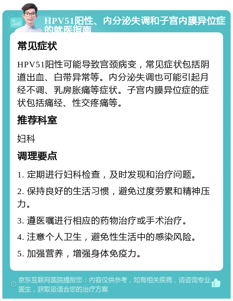 HPV51阳性、内分泌失调和子宫内膜异位症的就医指南 常见症状 HPV51阳性可能导致宫颈病变，常见症状包括阴道出血、白带异常等。内分泌失调也可能引起月经不调、乳房胀痛等症状。子宫内膜异位症的症状包括痛经、性交疼痛等。 推荐科室 妇科 调理要点 1. 定期进行妇科检查，及时发现和治疗问题。 2. 保持良好的生活习惯，避免过度劳累和精神压力。 3. 遵医嘱进行相应的药物治疗或手术治疗。 4. 注意个人卫生，避免性生活中的感染风险。 5. 加强营养，增强身体免疫力。