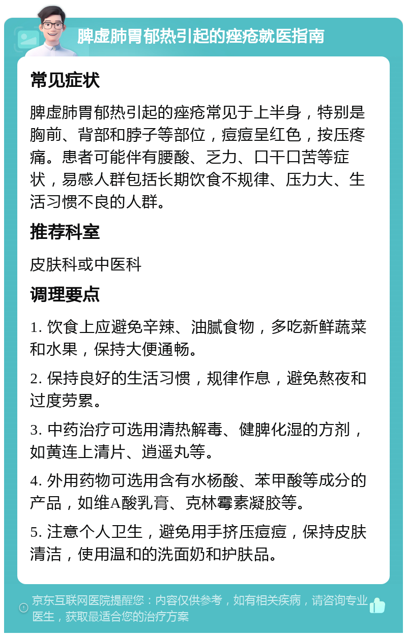 脾虚肺胃郁热引起的痤疮就医指南 常见症状 脾虚肺胃郁热引起的痤疮常见于上半身，特别是胸前、背部和脖子等部位，痘痘呈红色，按压疼痛。患者可能伴有腰酸、乏力、口干口苦等症状，易感人群包括长期饮食不规律、压力大、生活习惯不良的人群。 推荐科室 皮肤科或中医科 调理要点 1. 饮食上应避免辛辣、油腻食物，多吃新鲜蔬菜和水果，保持大便通畅。 2. 保持良好的生活习惯，规律作息，避免熬夜和过度劳累。 3. 中药治疗可选用清热解毒、健脾化湿的方剂，如黄连上清片、逍遥丸等。 4. 外用药物可选用含有水杨酸、苯甲酸等成分的产品，如维A酸乳膏、克林霉素凝胶等。 5. 注意个人卫生，避免用手挤压痘痘，保持皮肤清洁，使用温和的洗面奶和护肤品。