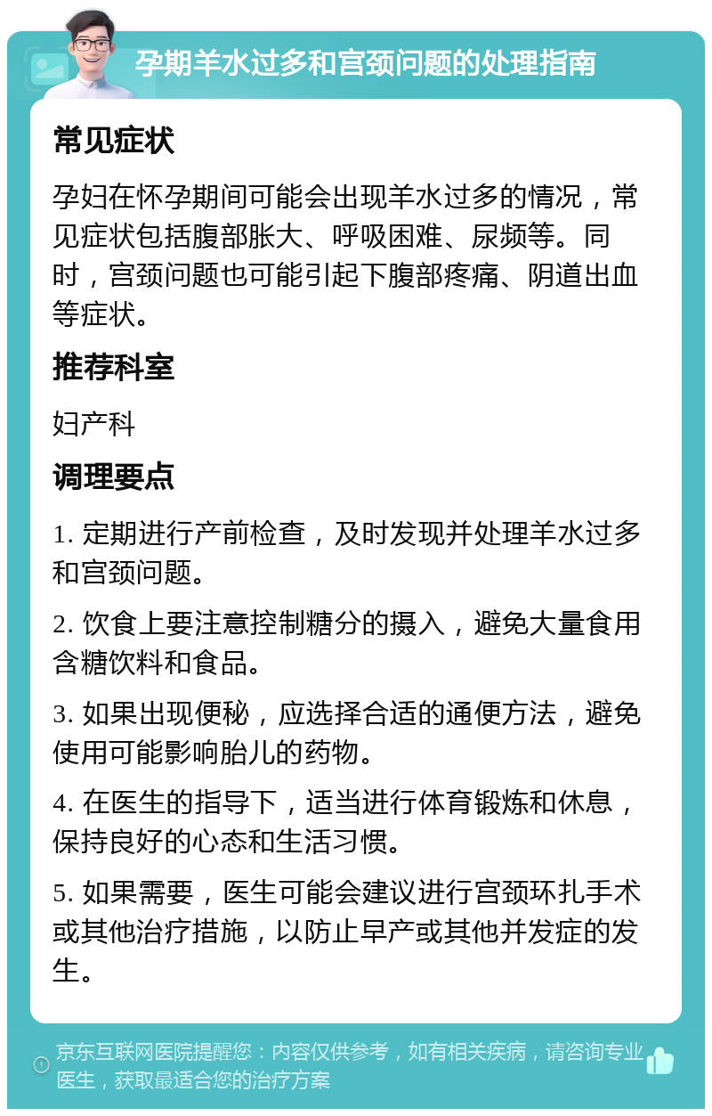 孕期羊水过多和宫颈问题的处理指南 常见症状 孕妇在怀孕期间可能会出现羊水过多的情况，常见症状包括腹部胀大、呼吸困难、尿频等。同时，宫颈问题也可能引起下腹部疼痛、阴道出血等症状。 推荐科室 妇产科 调理要点 1. 定期进行产前检查，及时发现并处理羊水过多和宫颈问题。 2. 饮食上要注意控制糖分的摄入，避免大量食用含糖饮料和食品。 3. 如果出现便秘，应选择合适的通便方法，避免使用可能影响胎儿的药物。 4. 在医生的指导下，适当进行体育锻炼和休息，保持良好的心态和生活习惯。 5. 如果需要，医生可能会建议进行宫颈环扎手术或其他治疗措施，以防止早产或其他并发症的发生。