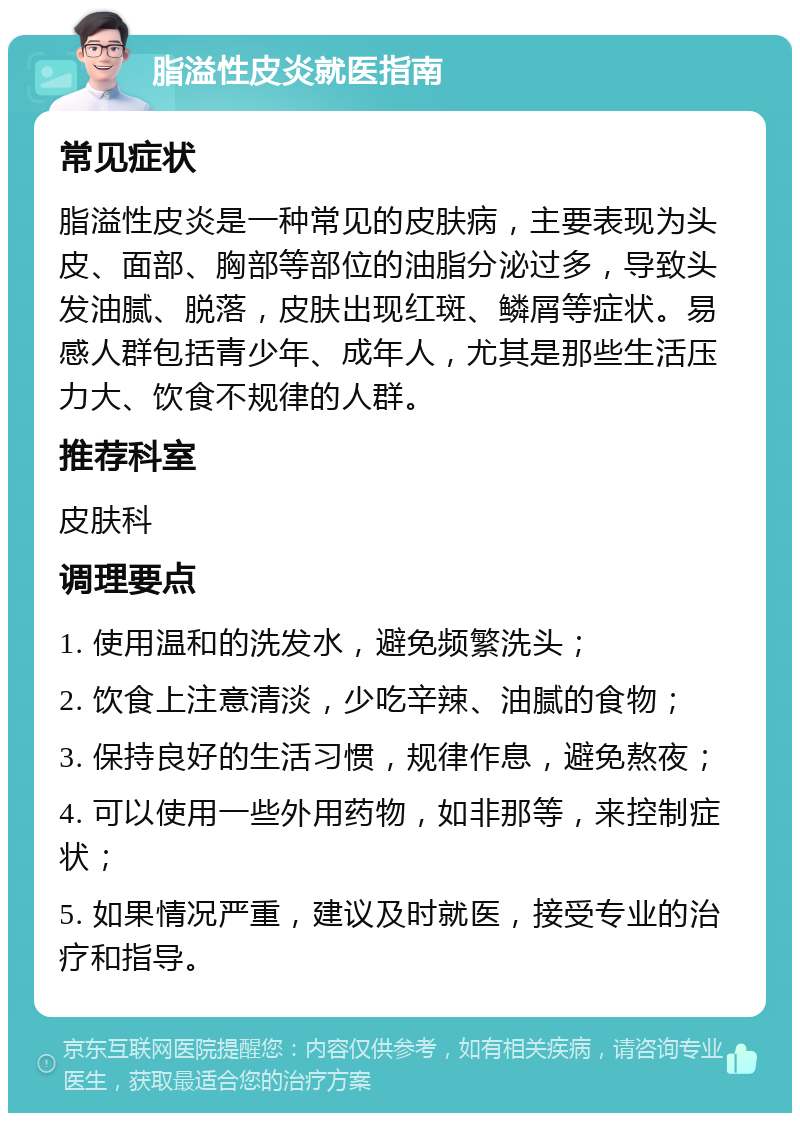 脂溢性皮炎就医指南 常见症状 脂溢性皮炎是一种常见的皮肤病，主要表现为头皮、面部、胸部等部位的油脂分泌过多，导致头发油腻、脱落，皮肤出现红斑、鳞屑等症状。易感人群包括青少年、成年人，尤其是那些生活压力大、饮食不规律的人群。 推荐科室 皮肤科 调理要点 1. 使用温和的洗发水，避免频繁洗头； 2. 饮食上注意清淡，少吃辛辣、油腻的食物； 3. 保持良好的生活习惯，规律作息，避免熬夜； 4. 可以使用一些外用药物，如非那等，来控制症状； 5. 如果情况严重，建议及时就医，接受专业的治疗和指导。