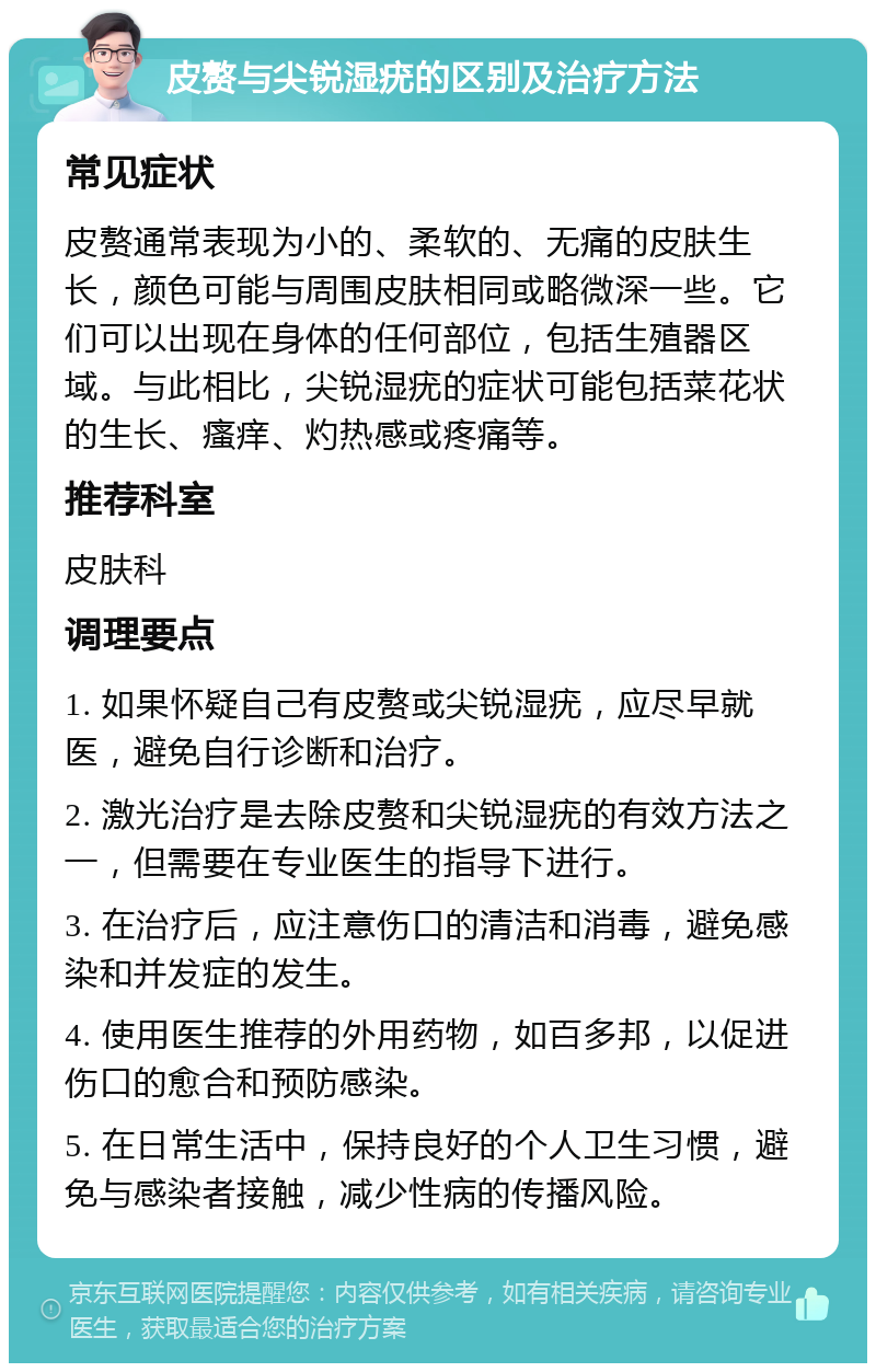 皮赘与尖锐湿疣的区别及治疗方法 常见症状 皮赘通常表现为小的、柔软的、无痛的皮肤生长，颜色可能与周围皮肤相同或略微深一些。它们可以出现在身体的任何部位，包括生殖器区域。与此相比，尖锐湿疣的症状可能包括菜花状的生长、瘙痒、灼热感或疼痛等。 推荐科室 皮肤科 调理要点 1. 如果怀疑自己有皮赘或尖锐湿疣，应尽早就医，避免自行诊断和治疗。 2. 激光治疗是去除皮赘和尖锐湿疣的有效方法之一，但需要在专业医生的指导下进行。 3. 在治疗后，应注意伤口的清洁和消毒，避免感染和并发症的发生。 4. 使用医生推荐的外用药物，如百多邦，以促进伤口的愈合和预防感染。 5. 在日常生活中，保持良好的个人卫生习惯，避免与感染者接触，减少性病的传播风险。