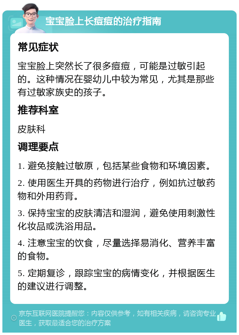 宝宝脸上长痘痘的治疗指南 常见症状 宝宝脸上突然长了很多痘痘，可能是过敏引起的。这种情况在婴幼儿中较为常见，尤其是那些有过敏家族史的孩子。 推荐科室 皮肤科 调理要点 1. 避免接触过敏原，包括某些食物和环境因素。 2. 使用医生开具的药物进行治疗，例如抗过敏药物和外用药膏。 3. 保持宝宝的皮肤清洁和湿润，避免使用刺激性化妆品或洗浴用品。 4. 注意宝宝的饮食，尽量选择易消化、营养丰富的食物。 5. 定期复诊，跟踪宝宝的病情变化，并根据医生的建议进行调整。