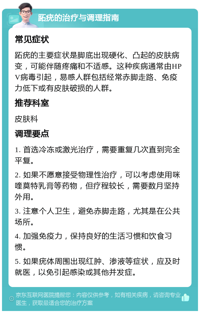 跖疣的治疗与调理指南 常见症状 跖疣的主要症状是脚底出现硬化、凸起的皮肤病变，可能伴随疼痛和不适感。这种疾病通常由HPV病毒引起，易感人群包括经常赤脚走路、免疫力低下或有皮肤破损的人群。 推荐科室 皮肤科 调理要点 1. 首选冷冻或激光治疗，需要重复几次直到完全平复。 2. 如果不愿意接受物理性治疗，可以考虑使用咪喹莫特乳膏等药物，但疗程较长，需要数月坚持外用。 3. 注意个人卫生，避免赤脚走路，尤其是在公共场所。 4. 加强免疫力，保持良好的生活习惯和饮食习惯。 5. 如果疣体周围出现红肿、渗液等症状，应及时就医，以免引起感染或其他并发症。