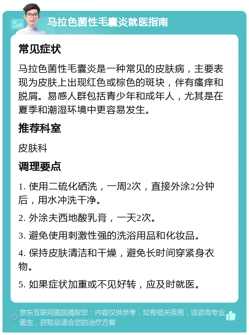 马拉色菌性毛囊炎就医指南 常见症状 马拉色菌性毛囊炎是一种常见的皮肤病，主要表现为皮肤上出现红色或棕色的斑块，伴有瘙痒和脱屑。易感人群包括青少年和成年人，尤其是在夏季和潮湿环境中更容易发生。 推荐科室 皮肤科 调理要点 1. 使用二硫化硒洗，一周2次，直接外涂2分钟后，用水冲洗干净。 2. 外涂夫西地酸乳膏，一天2次。 3. 避免使用刺激性强的洗浴用品和化妆品。 4. 保持皮肤清洁和干燥，避免长时间穿紧身衣物。 5. 如果症状加重或不见好转，应及时就医。