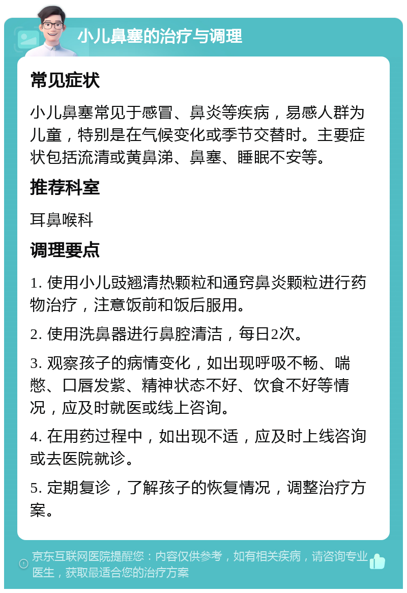 小儿鼻塞的治疗与调理 常见症状 小儿鼻塞常见于感冒、鼻炎等疾病，易感人群为儿童，特别是在气候变化或季节交替时。主要症状包括流清或黄鼻涕、鼻塞、睡眠不安等。 推荐科室 耳鼻喉科 调理要点 1. 使用小儿豉翘清热颗粒和通窍鼻炎颗粒进行药物治疗，注意饭前和饭后服用。 2. 使用洗鼻器进行鼻腔清洁，每日2次。 3. 观察孩子的病情变化，如出现呼吸不畅、喘憋、口唇发紫、精神状态不好、饮食不好等情况，应及时就医或线上咨询。 4. 在用药过程中，如出现不适，应及时上线咨询或去医院就诊。 5. 定期复诊，了解孩子的恢复情况，调整治疗方案。