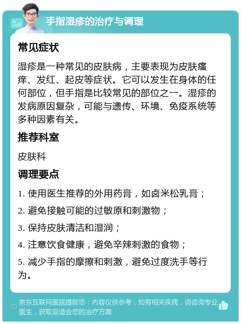 手指湿疹的治疗与调理 常见症状 湿疹是一种常见的皮肤病，主要表现为皮肤瘙痒、发红、起皮等症状。它可以发生在身体的任何部位，但手指是比较常见的部位之一。湿疹的发病原因复杂，可能与遗传、环境、免疫系统等多种因素有关。 推荐科室 皮肤科 调理要点 1. 使用医生推荐的外用药膏，如卤米松乳膏； 2. 避免接触可能的过敏原和刺激物； 3. 保持皮肤清洁和湿润； 4. 注意饮食健康，避免辛辣刺激的食物； 5. 减少手指的摩擦和刺激，避免过度洗手等行为。