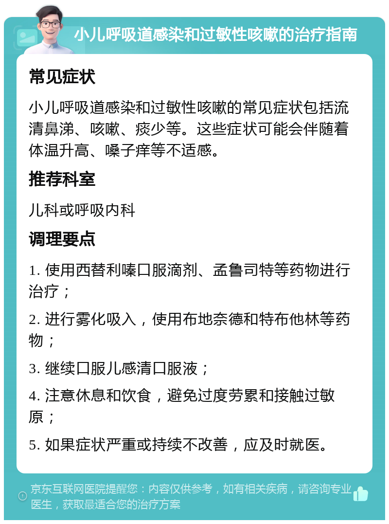 小儿呼吸道感染和过敏性咳嗽的治疗指南 常见症状 小儿呼吸道感染和过敏性咳嗽的常见症状包括流清鼻涕、咳嗽、痰少等。这些症状可能会伴随着体温升高、嗓子痒等不适感。 推荐科室 儿科或呼吸内科 调理要点 1. 使用西替利嗪口服滴剂、孟鲁司特等药物进行治疗； 2. 进行雾化吸入，使用布地奈德和特布他林等药物； 3. 继续口服儿感清口服液； 4. 注意休息和饮食，避免过度劳累和接触过敏原； 5. 如果症状严重或持续不改善，应及时就医。