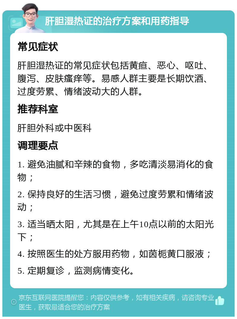 肝胆湿热证的治疗方案和用药指导 常见症状 肝胆湿热证的常见症状包括黄疸、恶心、呕吐、腹泻、皮肤瘙痒等。易感人群主要是长期饮酒、过度劳累、情绪波动大的人群。 推荐科室 肝胆外科或中医科 调理要点 1. 避免油腻和辛辣的食物，多吃清淡易消化的食物； 2. 保持良好的生活习惯，避免过度劳累和情绪波动； 3. 适当晒太阳，尤其是在上午10点以前的太阳光下； 4. 按照医生的处方服用药物，如茵栀黄口服液； 5. 定期复诊，监测病情变化。