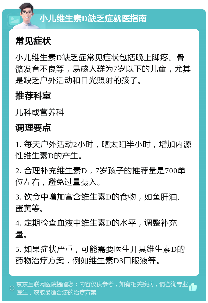 小儿维生素D缺乏症就医指南 常见症状 小儿维生素D缺乏症常见症状包括晚上脚疼、骨骼发育不良等，易感人群为7岁以下的儿童，尤其是缺乏户外活动和日光照射的孩子。 推荐科室 儿科或营养科 调理要点 1. 每天户外活动2小时，晒太阳半小时，增加内源性维生素D的产生。 2. 合理补充维生素D，7岁孩子的推荐量是700单位左右，避免过量摄入。 3. 饮食中增加富含维生素D的食物，如鱼肝油、蛋黄等。 4. 定期检查血液中维生素D的水平，调整补充量。 5. 如果症状严重，可能需要医生开具维生素D的药物治疗方案，例如维生素D3口服液等。