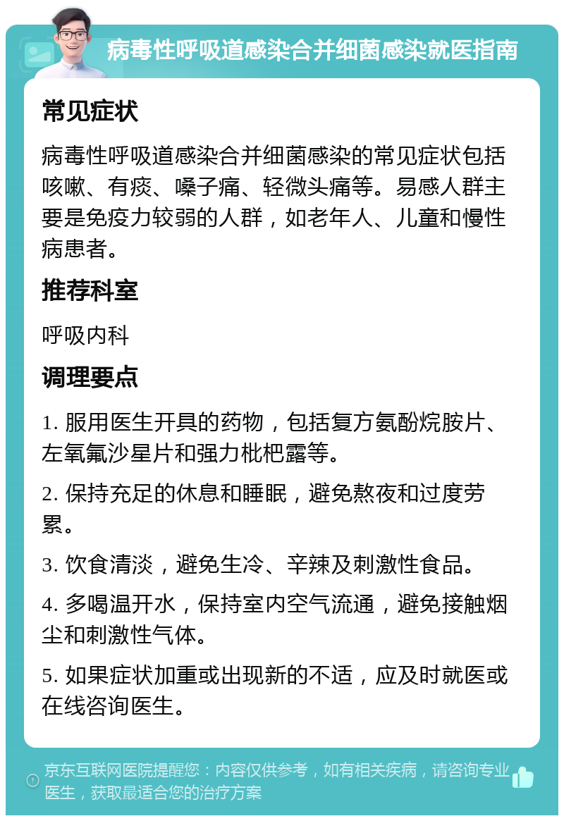 病毒性呼吸道感染合并细菌感染就医指南 常见症状 病毒性呼吸道感染合并细菌感染的常见症状包括咳嗽、有痰、嗓子痛、轻微头痛等。易感人群主要是免疫力较弱的人群，如老年人、儿童和慢性病患者。 推荐科室 呼吸内科 调理要点 1. 服用医生开具的药物，包括复方氨酚烷胺片、左氧氟沙星片和强力枇杷露等。 2. 保持充足的休息和睡眠，避免熬夜和过度劳累。 3. 饮食清淡，避免生冷、辛辣及刺激性食品。 4. 多喝温开水，保持室内空气流通，避免接触烟尘和刺激性气体。 5. 如果症状加重或出现新的不适，应及时就医或在线咨询医生。