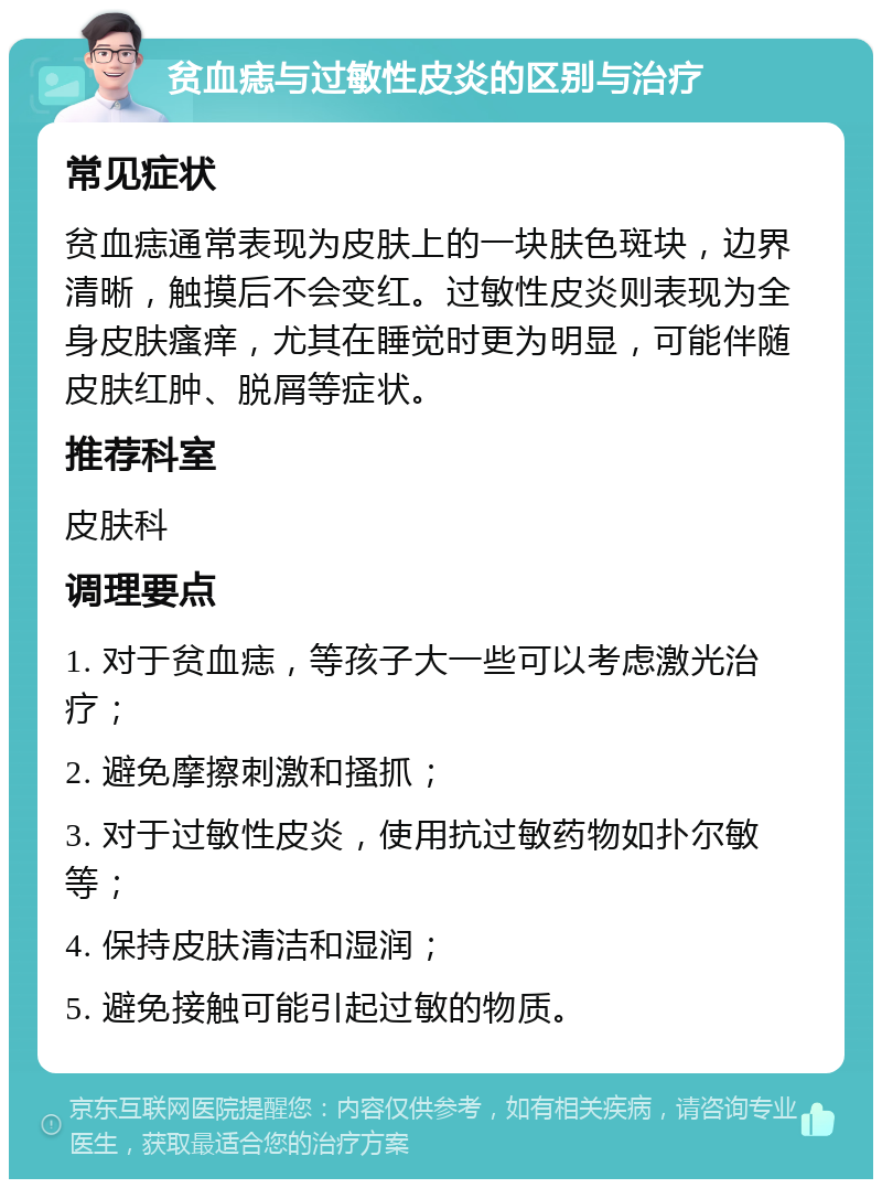 贫血痣与过敏性皮炎的区别与治疗 常见症状 贫血痣通常表现为皮肤上的一块肤色斑块，边界清晰，触摸后不会变红。过敏性皮炎则表现为全身皮肤瘙痒，尤其在睡觉时更为明显，可能伴随皮肤红肿、脱屑等症状。 推荐科室 皮肤科 调理要点 1. 对于贫血痣，等孩子大一些可以考虑激光治疗； 2. 避免摩擦刺激和搔抓； 3. 对于过敏性皮炎，使用抗过敏药物如扑尔敏等； 4. 保持皮肤清洁和湿润； 5. 避免接触可能引起过敏的物质。