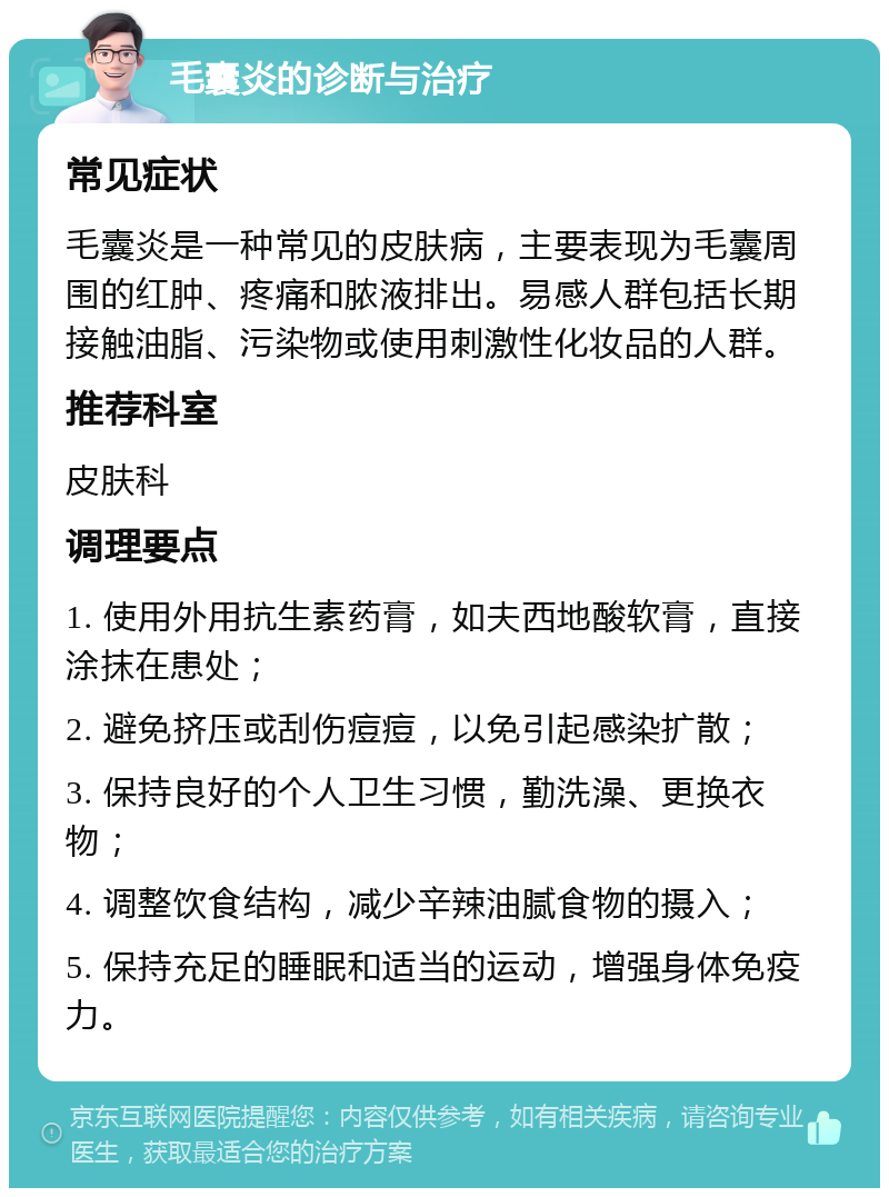 毛囊炎的诊断与治疗 常见症状 毛囊炎是一种常见的皮肤病，主要表现为毛囊周围的红肿、疼痛和脓液排出。易感人群包括长期接触油脂、污染物或使用刺激性化妆品的人群。 推荐科室 皮肤科 调理要点 1. 使用外用抗生素药膏，如夫西地酸软膏，直接涂抹在患处； 2. 避免挤压或刮伤痘痘，以免引起感染扩散； 3. 保持良好的个人卫生习惯，勤洗澡、更换衣物； 4. 调整饮食结构，减少辛辣油腻食物的摄入； 5. 保持充足的睡眠和适当的运动，增强身体免疫力。