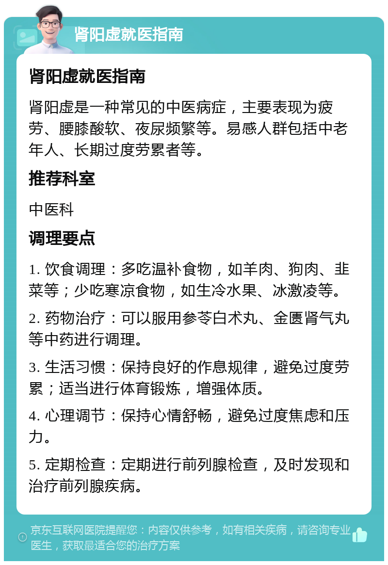 肾阳虚就医指南 肾阳虚就医指南 肾阳虚是一种常见的中医病症，主要表现为疲劳、腰膝酸软、夜尿频繁等。易感人群包括中老年人、长期过度劳累者等。 推荐科室 中医科 调理要点 1. 饮食调理：多吃温补食物，如羊肉、狗肉、韭菜等；少吃寒凉食物，如生冷水果、冰激凌等。 2. 药物治疗：可以服用参苓白术丸、金匮肾气丸等中药进行调理。 3. 生活习惯：保持良好的作息规律，避免过度劳累；适当进行体育锻炼，增强体质。 4. 心理调节：保持心情舒畅，避免过度焦虑和压力。 5. 定期检查：定期进行前列腺检查，及时发现和治疗前列腺疾病。