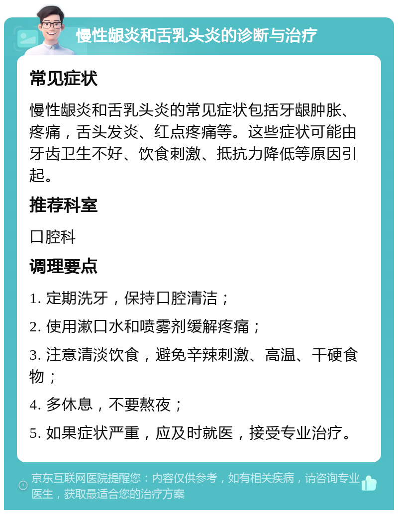 慢性龈炎和舌乳头炎的诊断与治疗 常见症状 慢性龈炎和舌乳头炎的常见症状包括牙龈肿胀、疼痛，舌头发炎、红点疼痛等。这些症状可能由牙齿卫生不好、饮食刺激、抵抗力降低等原因引起。 推荐科室 口腔科 调理要点 1. 定期洗牙，保持口腔清洁； 2. 使用漱口水和喷雾剂缓解疼痛； 3. 注意清淡饮食，避免辛辣刺激、高温、干硬食物； 4. 多休息，不要熬夜； 5. 如果症状严重，应及时就医，接受专业治疗。