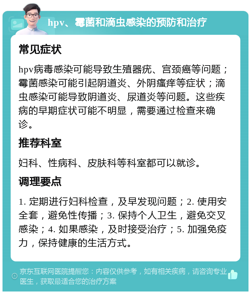 hpv、霉菌和滴虫感染的预防和治疗 常见症状 hpv病毒感染可能导致生殖器疣、宫颈癌等问题；霉菌感染可能引起阴道炎、外阴瘙痒等症状；滴虫感染可能导致阴道炎、尿道炎等问题。这些疾病的早期症状可能不明显，需要通过检查来确诊。 推荐科室 妇科、性病科、皮肤科等科室都可以就诊。 调理要点 1. 定期进行妇科检查，及早发现问题；2. 使用安全套，避免性传播；3. 保持个人卫生，避免交叉感染；4. 如果感染，及时接受治疗；5. 加强免疫力，保持健康的生活方式。