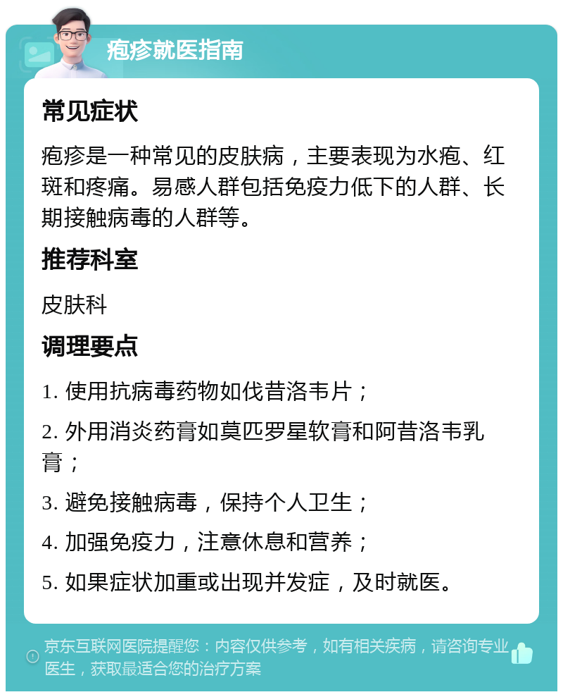 疱疹就医指南 常见症状 疱疹是一种常见的皮肤病，主要表现为水疱、红斑和疼痛。易感人群包括免疫力低下的人群、长期接触病毒的人群等。 推荐科室 皮肤科 调理要点 1. 使用抗病毒药物如伐昔洛韦片； 2. 外用消炎药膏如莫匹罗星软膏和阿昔洛韦乳膏； 3. 避免接触病毒，保持个人卫生； 4. 加强免疫力，注意休息和营养； 5. 如果症状加重或出现并发症，及时就医。