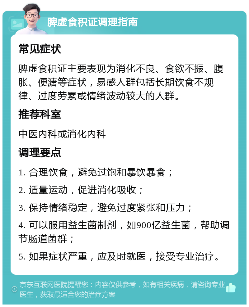 脾虚食积证调理指南 常见症状 脾虚食积证主要表现为消化不良、食欲不振、腹胀、便溏等症状，易感人群包括长期饮食不规律、过度劳累或情绪波动较大的人群。 推荐科室 中医内科或消化内科 调理要点 1. 合理饮食，避免过饱和暴饮暴食； 2. 适量运动，促进消化吸收； 3. 保持情绪稳定，避免过度紧张和压力； 4. 可以服用益生菌制剂，如900亿益生菌，帮助调节肠道菌群； 5. 如果症状严重，应及时就医，接受专业治疗。