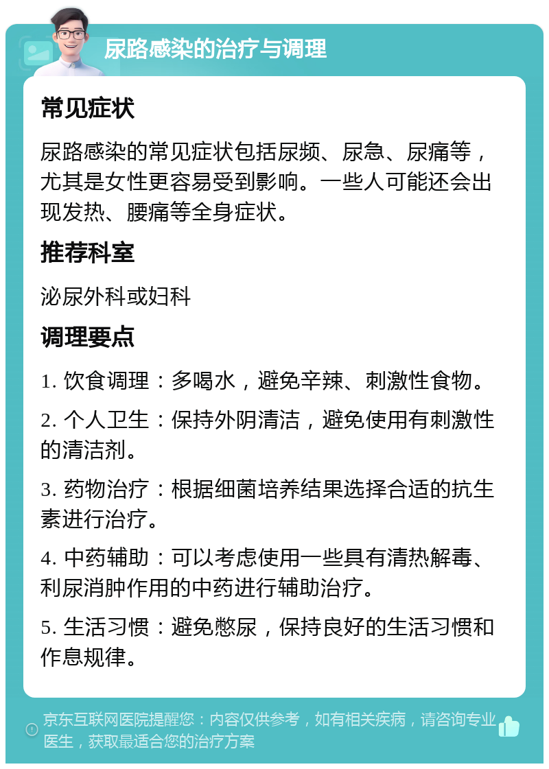 尿路感染的治疗与调理 常见症状 尿路感染的常见症状包括尿频、尿急、尿痛等，尤其是女性更容易受到影响。一些人可能还会出现发热、腰痛等全身症状。 推荐科室 泌尿外科或妇科 调理要点 1. 饮食调理：多喝水，避免辛辣、刺激性食物。 2. 个人卫生：保持外阴清洁，避免使用有刺激性的清洁剂。 3. 药物治疗：根据细菌培养结果选择合适的抗生素进行治疗。 4. 中药辅助：可以考虑使用一些具有清热解毒、利尿消肿作用的中药进行辅助治疗。 5. 生活习惯：避免憋尿，保持良好的生活习惯和作息规律。