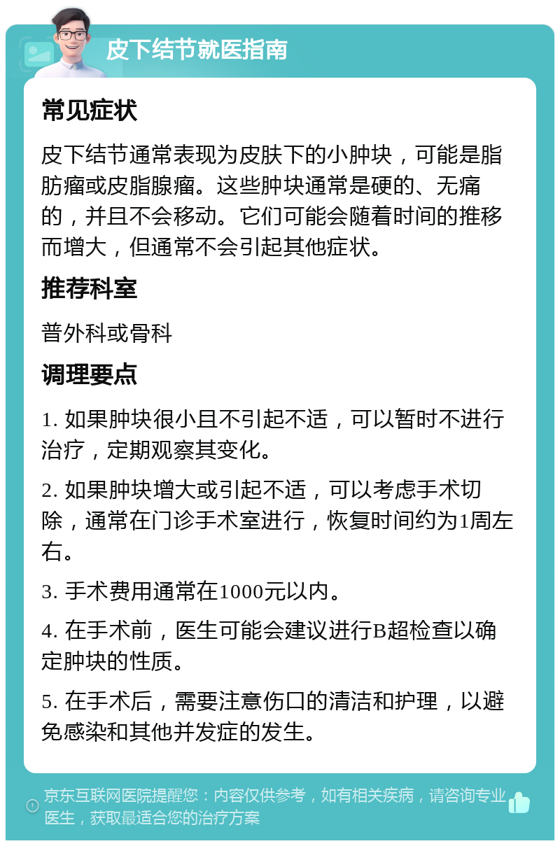 皮下结节就医指南 常见症状 皮下结节通常表现为皮肤下的小肿块，可能是脂肪瘤或皮脂腺瘤。这些肿块通常是硬的、无痛的，并且不会移动。它们可能会随着时间的推移而增大，但通常不会引起其他症状。 推荐科室 普外科或骨科 调理要点 1. 如果肿块很小且不引起不适，可以暂时不进行治疗，定期观察其变化。 2. 如果肿块增大或引起不适，可以考虑手术切除，通常在门诊手术室进行，恢复时间约为1周左右。 3. 手术费用通常在1000元以内。 4. 在手术前，医生可能会建议进行B超检查以确定肿块的性质。 5. 在手术后，需要注意伤口的清洁和护理，以避免感染和其他并发症的发生。