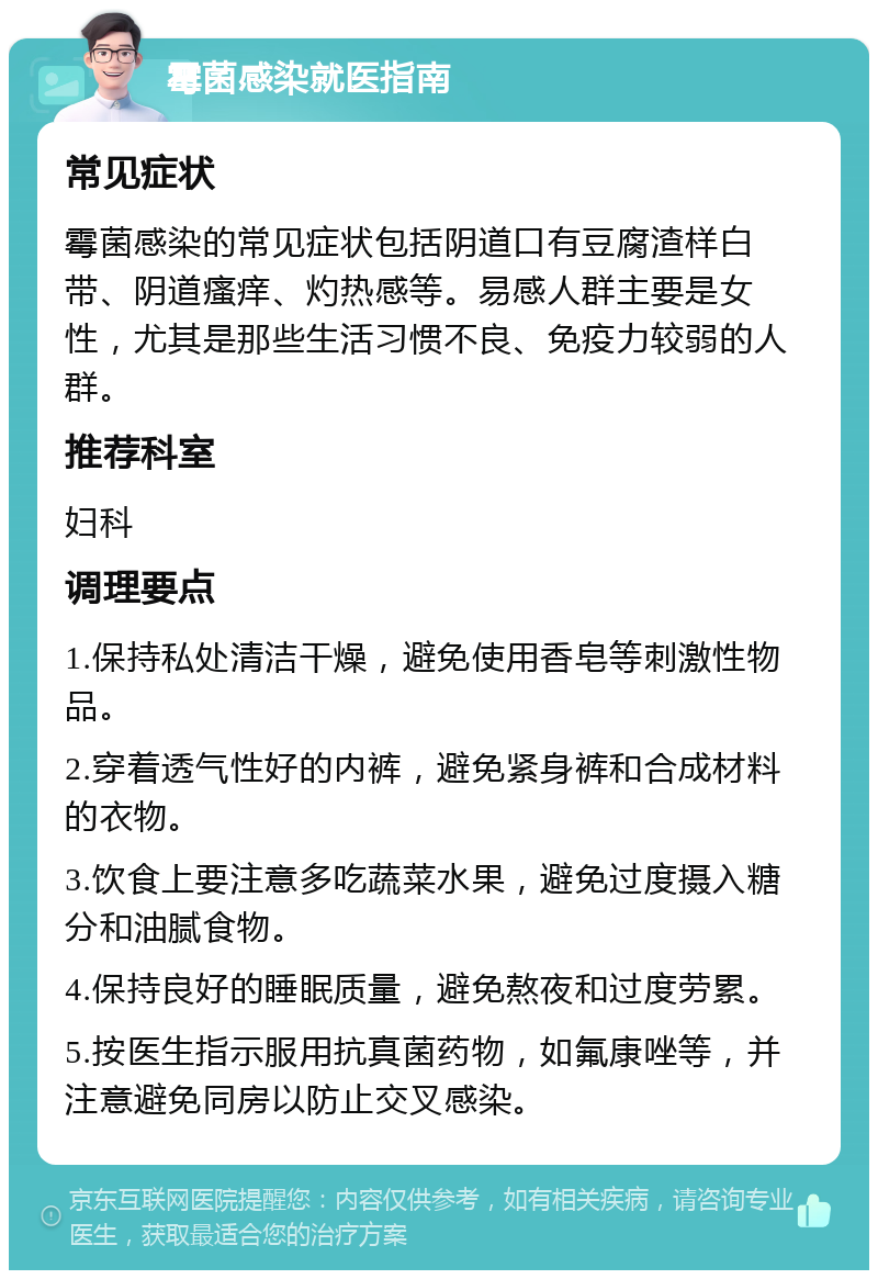 霉菌感染就医指南 常见症状 霉菌感染的常见症状包括阴道口有豆腐渣样白带、阴道瘙痒、灼热感等。易感人群主要是女性，尤其是那些生活习惯不良、免疫力较弱的人群。 推荐科室 妇科 调理要点 1.保持私处清洁干燥，避免使用香皂等刺激性物品。 2.穿着透气性好的内裤，避免紧身裤和合成材料的衣物。 3.饮食上要注意多吃蔬菜水果，避免过度摄入糖分和油腻食物。 4.保持良好的睡眠质量，避免熬夜和过度劳累。 5.按医生指示服用抗真菌药物，如氟康唑等，并注意避免同房以防止交叉感染。