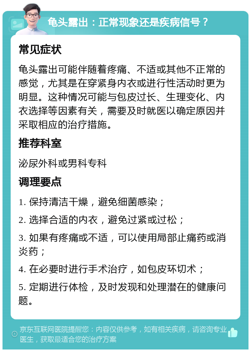 龟头露出：正常现象还是疾病信号？ 常见症状 龟头露出可能伴随着疼痛、不适或其他不正常的感觉，尤其是在穿紧身内衣或进行性活动时更为明显。这种情况可能与包皮过长、生理变化、内衣选择等因素有关，需要及时就医以确定原因并采取相应的治疗措施。 推荐科室 泌尿外科或男科专科 调理要点 1. 保持清洁干燥，避免细菌感染； 2. 选择合适的内衣，避免过紧或过松； 3. 如果有疼痛或不适，可以使用局部止痛药或消炎药； 4. 在必要时进行手术治疗，如包皮环切术； 5. 定期进行体检，及时发现和处理潜在的健康问题。