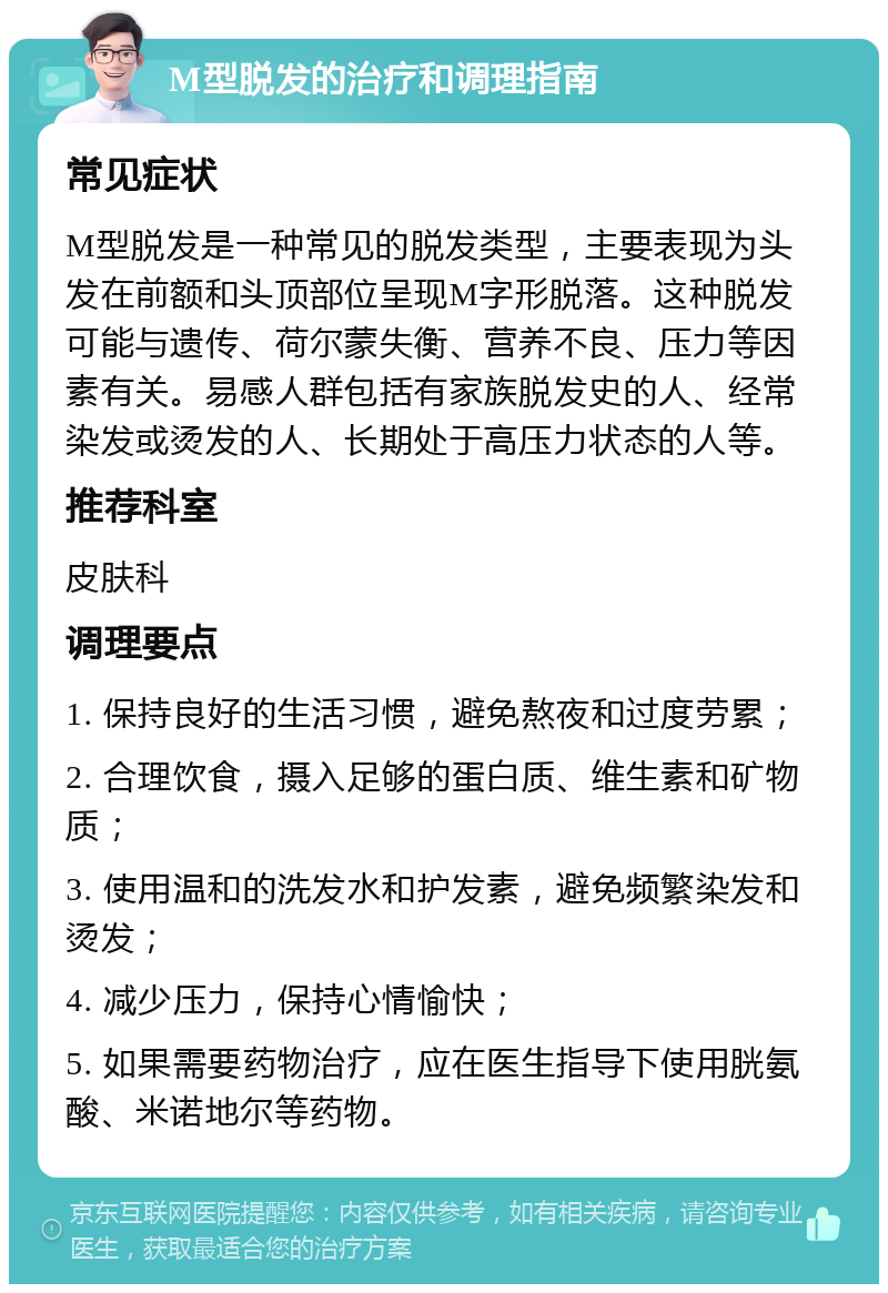 M型脱发的治疗和调理指南 常见症状 M型脱发是一种常见的脱发类型，主要表现为头发在前额和头顶部位呈现M字形脱落。这种脱发可能与遗传、荷尔蒙失衡、营养不良、压力等因素有关。易感人群包括有家族脱发史的人、经常染发或烫发的人、长期处于高压力状态的人等。 推荐科室 皮肤科 调理要点 1. 保持良好的生活习惯，避免熬夜和过度劳累； 2. 合理饮食，摄入足够的蛋白质、维生素和矿物质； 3. 使用温和的洗发水和护发素，避免频繁染发和烫发； 4. 减少压力，保持心情愉快； 5. 如果需要药物治疗，应在医生指导下使用胱氨酸、米诺地尔等药物。