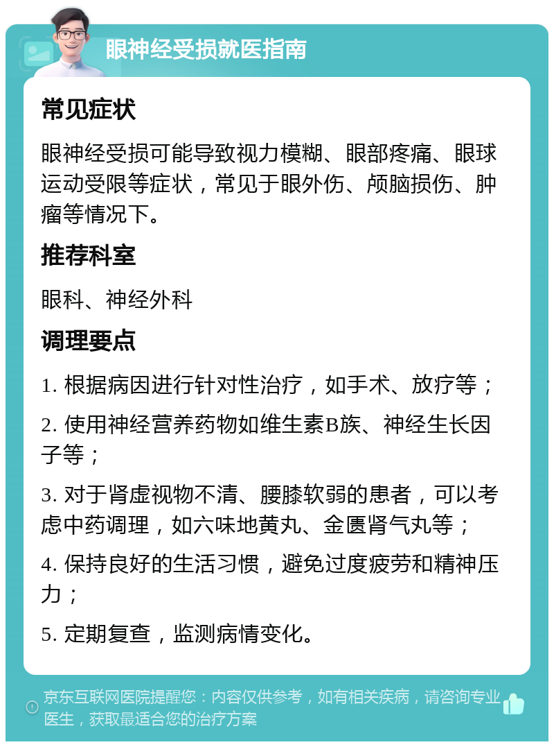 眼神经受损就医指南 常见症状 眼神经受损可能导致视力模糊、眼部疼痛、眼球运动受限等症状，常见于眼外伤、颅脑损伤、肿瘤等情况下。 推荐科室 眼科、神经外科 调理要点 1. 根据病因进行针对性治疗，如手术、放疗等； 2. 使用神经营养药物如维生素B族、神经生长因子等； 3. 对于肾虚视物不清、腰膝软弱的患者，可以考虑中药调理，如六味地黄丸、金匮肾气丸等； 4. 保持良好的生活习惯，避免过度疲劳和精神压力； 5. 定期复查，监测病情变化。