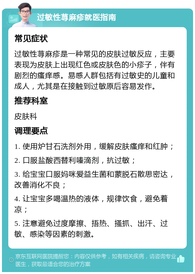 过敏性荨麻疹就医指南 常见症状 过敏性荨麻疹是一种常见的皮肤过敏反应，主要表现为皮肤上出现红色或皮肤色的小疹子，伴有剧烈的瘙痒感。易感人群包括有过敏史的儿童和成人，尤其是在接触到过敏原后容易发作。 推荐科室 皮肤科 调理要点 1. 使用炉甘石洗剂外用，缓解皮肤瘙痒和红肿； 2. 口服盐酸西替利嗪滴剂，抗过敏； 3. 给宝宝口服妈咪爱益生菌和蒙脱石散思密达，改善消化不良； 4. 让宝宝多喝温热的液体，规律饮食，避免着凉； 5. 注意避免过度摩擦、捂热、搔抓、出汗、过敏、感染等因素的刺激。