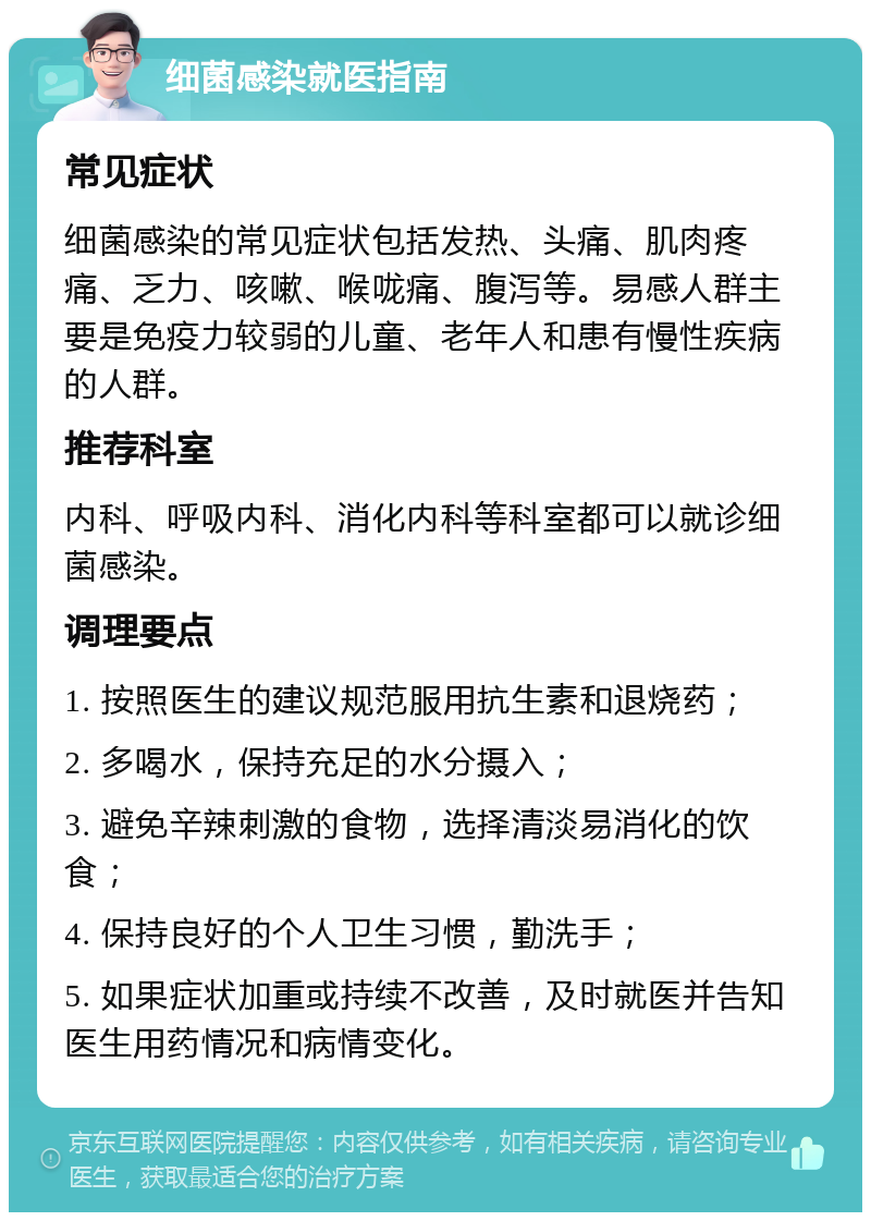 细菌感染就医指南 常见症状 细菌感染的常见症状包括发热、头痛、肌肉疼痛、乏力、咳嗽、喉咙痛、腹泻等。易感人群主要是免疫力较弱的儿童、老年人和患有慢性疾病的人群。 推荐科室 内科、呼吸内科、消化内科等科室都可以就诊细菌感染。 调理要点 1. 按照医生的建议规范服用抗生素和退烧药； 2. 多喝水，保持充足的水分摄入； 3. 避免辛辣刺激的食物，选择清淡易消化的饮食； 4. 保持良好的个人卫生习惯，勤洗手； 5. 如果症状加重或持续不改善，及时就医并告知医生用药情况和病情变化。