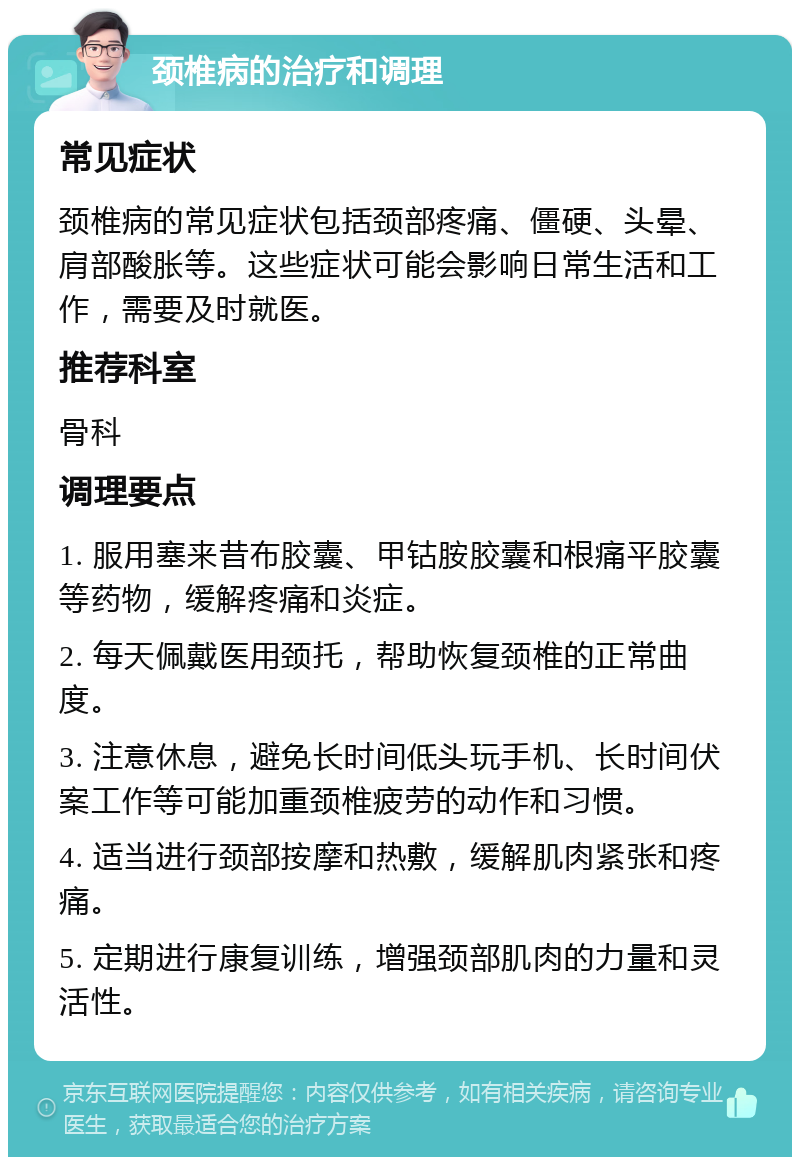 颈椎病的治疗和调理 常见症状 颈椎病的常见症状包括颈部疼痛、僵硬、头晕、肩部酸胀等。这些症状可能会影响日常生活和工作，需要及时就医。 推荐科室 骨科 调理要点 1. 服用塞来昔布胶囊、甲钴胺胶囊和根痛平胶囊等药物，缓解疼痛和炎症。 2. 每天佩戴医用颈托，帮助恢复颈椎的正常曲度。 3. 注意休息，避免长时间低头玩手机、长时间伏案工作等可能加重颈椎疲劳的动作和习惯。 4. 适当进行颈部按摩和热敷，缓解肌肉紧张和疼痛。 5. 定期进行康复训练，增强颈部肌肉的力量和灵活性。