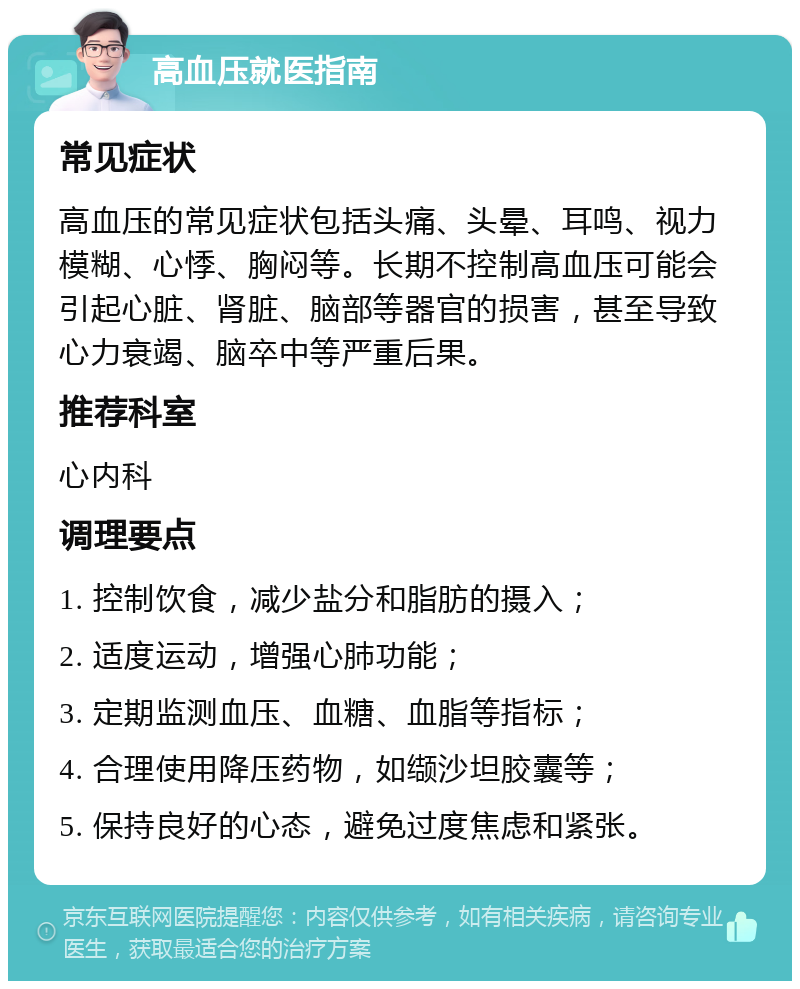 高血压就医指南 常见症状 高血压的常见症状包括头痛、头晕、耳鸣、视力模糊、心悸、胸闷等。长期不控制高血压可能会引起心脏、肾脏、脑部等器官的损害，甚至导致心力衰竭、脑卒中等严重后果。 推荐科室 心内科 调理要点 1. 控制饮食，减少盐分和脂肪的摄入； 2. 适度运动，增强心肺功能； 3. 定期监测血压、血糖、血脂等指标； 4. 合理使用降压药物，如缬沙坦胶囊等； 5. 保持良好的心态，避免过度焦虑和紧张。