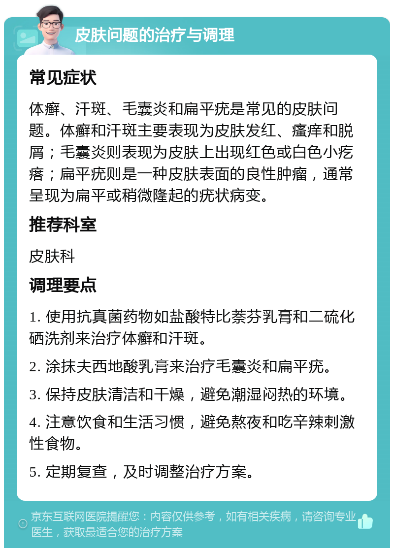 皮肤问题的治疗与调理 常见症状 体癣、汗斑、毛囊炎和扁平疣是常见的皮肤问题。体癣和汗斑主要表现为皮肤发红、瘙痒和脱屑；毛囊炎则表现为皮肤上出现红色或白色小疙瘩；扁平疣则是一种皮肤表面的良性肿瘤，通常呈现为扁平或稍微隆起的疣状病变。 推荐科室 皮肤科 调理要点 1. 使用抗真菌药物如盐酸特比萘芬乳膏和二硫化硒洗剂来治疗体癣和汗斑。 2. 涂抹夫西地酸乳膏来治疗毛囊炎和扁平疣。 3. 保持皮肤清洁和干燥，避免潮湿闷热的环境。 4. 注意饮食和生活习惯，避免熬夜和吃辛辣刺激性食物。 5. 定期复查，及时调整治疗方案。