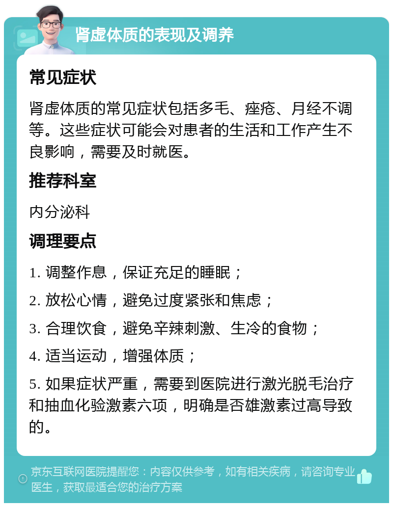 肾虚体质的表现及调养 常见症状 肾虚体质的常见症状包括多毛、痤疮、月经不调等。这些症状可能会对患者的生活和工作产生不良影响，需要及时就医。 推荐科室 内分泌科 调理要点 1. 调整作息，保证充足的睡眠； 2. 放松心情，避免过度紧张和焦虑； 3. 合理饮食，避免辛辣刺激、生冷的食物； 4. 适当运动，增强体质； 5. 如果症状严重，需要到医院进行激光脱毛治疗和抽血化验激素六项，明确是否雄激素过高导致的。