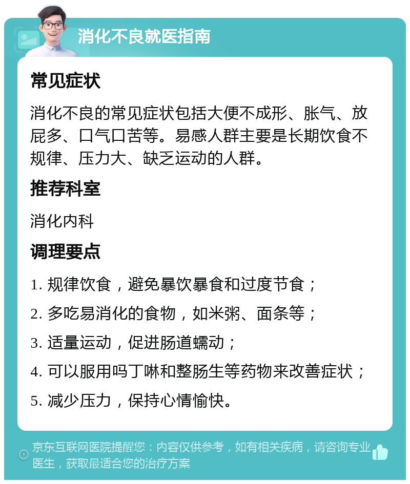 消化不良就医指南 常见症状 消化不良的常见症状包括大便不成形、胀气、放屁多、口气口苦等。易感人群主要是长期饮食不规律、压力大、缺乏运动的人群。 推荐科室 消化内科 调理要点 1. 规律饮食，避免暴饮暴食和过度节食； 2. 多吃易消化的食物，如米粥、面条等； 3. 适量运动，促进肠道蠕动； 4. 可以服用吗丁啉和整肠生等药物来改善症状； 5. 减少压力，保持心情愉快。