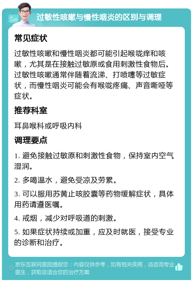 过敏性咳嗽与慢性咽炎的区别与调理 常见症状 过敏性咳嗽和慢性咽炎都可能引起喉咙痒和咳嗽，尤其是在接触过敏原或食用刺激性食物后。过敏性咳嗽通常伴随着流涕、打喷嚏等过敏症状，而慢性咽炎可能会有喉咙疼痛、声音嘶哑等症状。 推荐科室 耳鼻喉科或呼吸内科 调理要点 1. 避免接触过敏原和刺激性食物，保持室内空气湿润。 2. 多喝温水，避免受凉及劳累。 3. 可以服用苏黄止咳胶囊等药物缓解症状，具体用药请遵医嘱。 4. 戒烟，减少对呼吸道的刺激。 5. 如果症状持续或加重，应及时就医，接受专业的诊断和治疗。