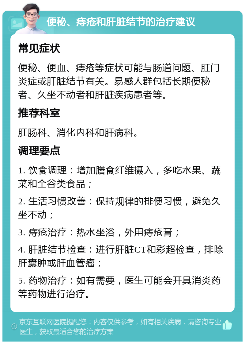 便秘、痔疮和肝脏结节的治疗建议 常见症状 便秘、便血、痔疮等症状可能与肠道问题、肛门炎症或肝脏结节有关。易感人群包括长期便秘者、久坐不动者和肝脏疾病患者等。 推荐科室 肛肠科、消化内科和肝病科。 调理要点 1. 饮食调理：增加膳食纤维摄入，多吃水果、蔬菜和全谷类食品； 2. 生活习惯改善：保持规律的排便习惯，避免久坐不动； 3. 痔疮治疗：热水坐浴，外用痔疮膏； 4. 肝脏结节检查：进行肝脏CT和彩超检查，排除肝囊肿或肝血管瘤； 5. 药物治疗：如有需要，医生可能会开具消炎药等药物进行治疗。