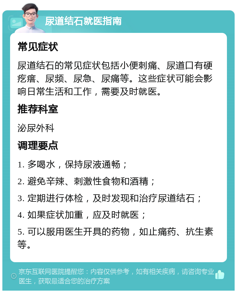 尿道结石就医指南 常见症状 尿道结石的常见症状包括小便刺痛、尿道口有硬疙瘩、尿频、尿急、尿痛等。这些症状可能会影响日常生活和工作，需要及时就医。 推荐科室 泌尿外科 调理要点 1. 多喝水，保持尿液通畅； 2. 避免辛辣、刺激性食物和酒精； 3. 定期进行体检，及时发现和治疗尿道结石； 4. 如果症状加重，应及时就医； 5. 可以服用医生开具的药物，如止痛药、抗生素等。