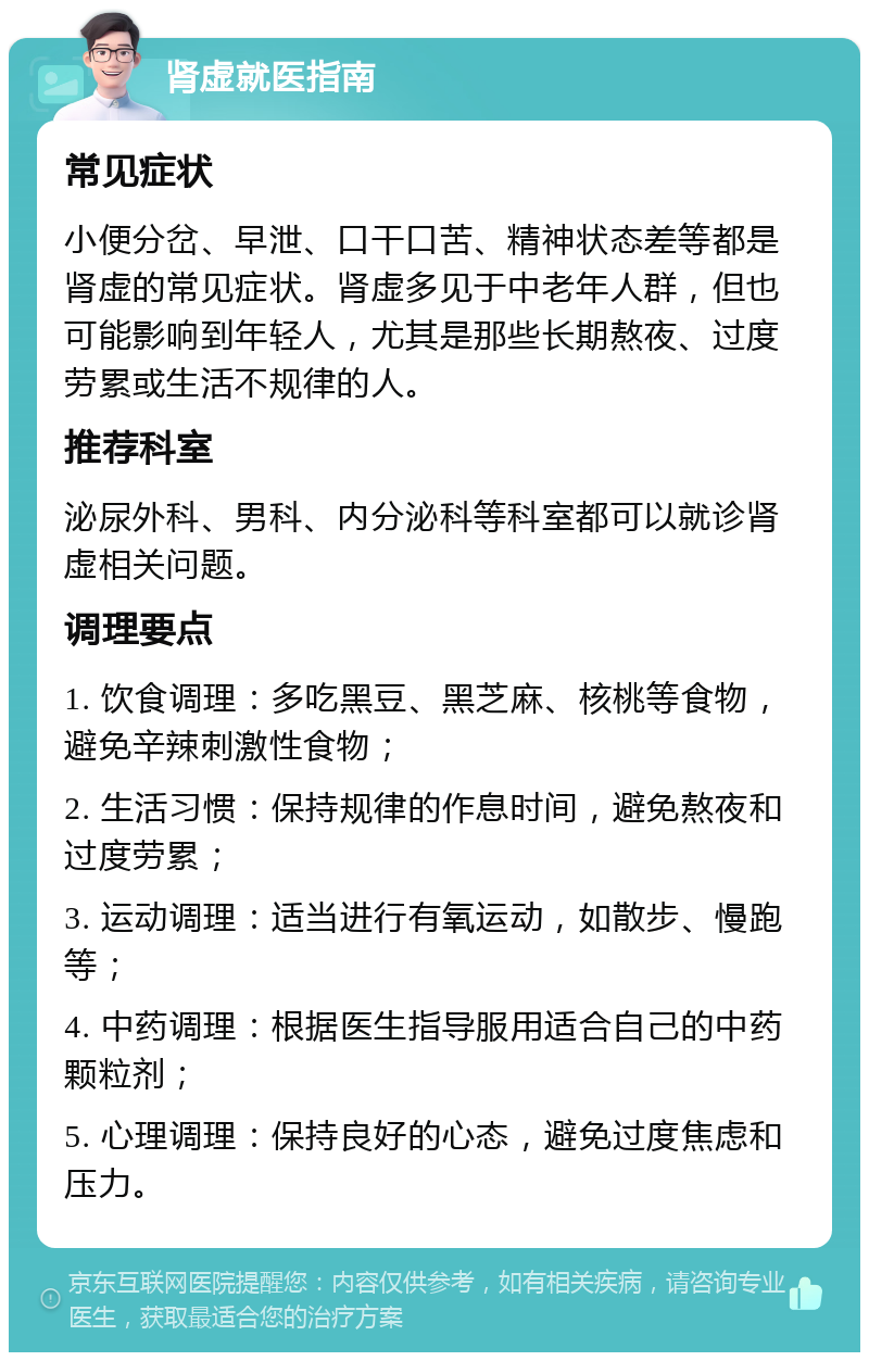 肾虚就医指南 常见症状 小便分岔、早泄、口干口苦、精神状态差等都是肾虚的常见症状。肾虚多见于中老年人群，但也可能影响到年轻人，尤其是那些长期熬夜、过度劳累或生活不规律的人。 推荐科室 泌尿外科、男科、内分泌科等科室都可以就诊肾虚相关问题。 调理要点 1. 饮食调理：多吃黑豆、黑芝麻、核桃等食物，避免辛辣刺激性食物； 2. 生活习惯：保持规律的作息时间，避免熬夜和过度劳累； 3. 运动调理：适当进行有氧运动，如散步、慢跑等； 4. 中药调理：根据医生指导服用适合自己的中药颗粒剂； 5. 心理调理：保持良好的心态，避免过度焦虑和压力。